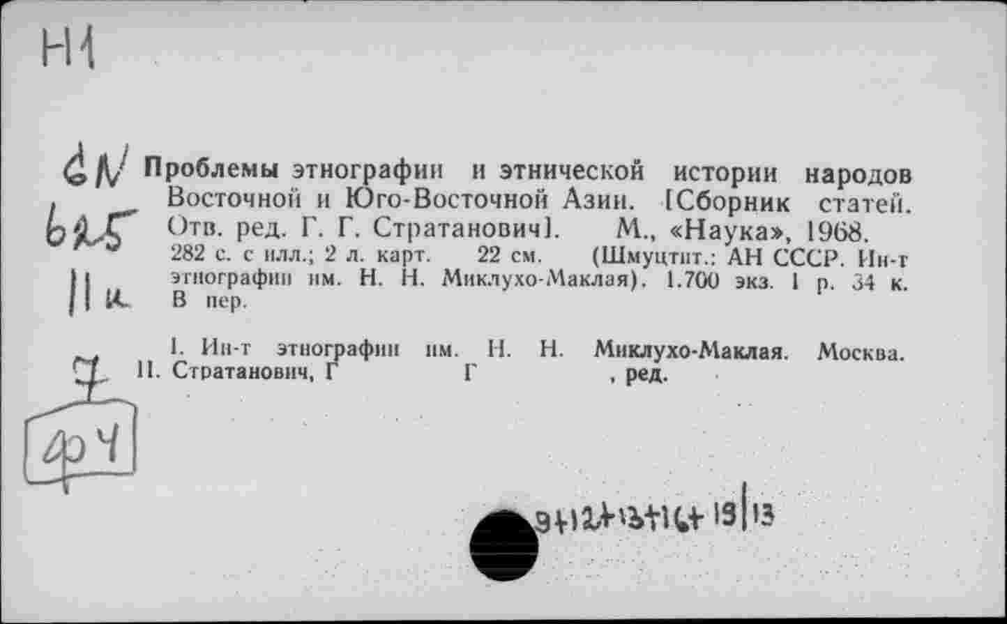 ﻿4 /V Проблемы этнографии и этнической истории народов Восточной и Юго-Восточной Азии. [Сборник статей. Отв. ред. Г. Г. Стратанович]. М„ «Наука», 1968. 282 с. с нлл.; 2 л. карт. 22 см. (Шмуцтит.: АН СССР. Ин-т этнографии им. H. Н. Миклухо-Маклая). 1.700 экз. 1 р. 34 к. В пер.
1. Ин-т этнографии им. И. И. Миклухо-Маклая. Москва. Стратанович, Г	Г	, ред.
'З І’з